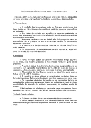 MOTORES DE COMBUSTÃO INTERNA- PROF. DURVAL PIZA DE OLIVEIRA JUNIOR 99
- motores a GLP: as medições serão efetuadas através de métodos adequados,
devendo o método empregado ser indicado na apresentação dos resultados.
5- Temperaturas
a) A medição das temperaturas pode ser feita por termômetros, dos
tipos líquido em vidro, Bourdon, termelétrico e eletrônico conforme conveniência
de aplicação.
b) Em casos de medição por termelétricos, deve-se providenciar os
meios para se manter a temperatura de referência, ou utilizar-se instrumento de
compensação automático.
c) A gama de medição e a escala do indicador do instrumento devem ser
compatíveis com a grandeza de temperatura a ser medida. Os termômetros
devem ser calibrados.
d) A sensibilidade dos instrumentos deve ser, no mínimo, de 0,50% do
valor de escala.
e) Os instrumentos para temperaturas medidas até 500 K, a precisão
deve ser de ±1% do valor total da escala.
6- Pressões
a) Para a medição, podem ser utilizados manômetros do tipo Bourdon,
ou de mola, para maiores pressões, e manômetros hidráulicos para baixas
pressões.
b) A gama de escala do instrumento, bem como a sua precisão deve ser
compatível com a precisão da grandeza a ser medida. Os locais de medição e
respectivas tolerâncias serão apontadas no método de ensaio a ser aplicado.
c) Manômetros do tipo Bourdon devem ser escolhidos para obter-se
leitura entre 40 e 75 % da escala.
d) O mercúrio e a água utilizada em manômetros hidráulicos deve ser
livres de impurezas. Os instrumentos devem permitir a ajustagem do ponto zero.
e) As respectiva tubulações de ligação, ou as mangueiras da fonte de
pressão até o instrumento, para gases, devem ser instaladas de modo a evitar a
possibilidade de acumulo de umidade condensada, em qualquer ponto do
mesmo.
f) Na instalação de tubulação ou mangueira, para a pressão de líquido
deve-se observar o enchimento completo da mesma, da fonte até o instrumento.
7- Condições atmosféricas
a) Todas as medições devem ser feitas em locais representativos.
b) Para a pressão atmosférica, usar barômetro aneróide ou de mercúrio,
este com convenção conforme temperatura ambiente. A precisão deve ser ±1,0
mbar.
 