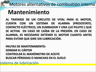 Motores alternativos de combustión interna
sistema de lubricación
Mantenimiento
AL TRATARSE DE UN CIRCUITO DE VITAL PARA EL MOTOR,
CUENTA CON UN SISTEMA DE ALARMA (PRESOSTATO,
CONTACTO ELÉCTRICO, UN ZUMBADOR Y UNA LUZ PILOTO ) QUE
SE ACTIVA EN CASO DE CAÍDA DE LA PRESIÓN. EN CASO DE
ALARMA, ES NECESARIO DETENER EL MOTOR CUANTO ANTES
PARA EVITAR QUE GIRE SIN LUBRICACIÓN.
PAUTAS DE MANTENIMIENTO:
SONDAR EL CÁRTER
CONTROLAR EL MANÓMETRO DE ACEITE
BUSCAR PÉRDIDAS O MANCHAS EN EL SUELO
 