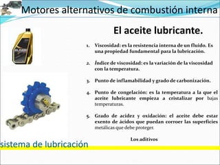 Motores alternativos de combustión interna
sistema de lubricación
El aceite lubricante.
1. Viscosidad: es la resistencia interna de un fluido. Es
una propiedad fundamental para la lubricación.
2. Índice de viscosidad: es la variación de la viscosidad
con la temperatura.
3. Punto de inflamabilidad y grado de carbonización.
4. Punto de congelación: es la temperatura a la que el
aceite lubricante empieza a cristalizar por bajas
temperaturas.
5. Grado de acidez y oxidación: el aceite debe estar
exento de ácidos que puedan corroer las superficies
metálicas que debe proteger.
Los aditivos
 