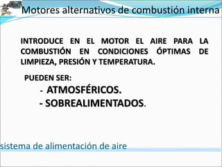 Motores alternativos de combustión interna
sistema de alimentación de aire
INTRODUCE EN EL MOTOR EL AIRE PARA LA
COMBUSTIÓN EN CONDICIONES ÓPTIMAS DE
LIMPIEZA, PRESIÓN Y TEMPERATURA.
PUEDEN SER:
- ATMOSFÉRICOS.
- SOBREALIMENTADOS.
 