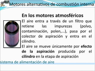 Motores alternativos de combustión interna
sistema de alimentación de aire
En los motores atmosféricos
El aire entra a través de un filtro que
retiene las impurezas (polvo,
contaminación, polen,...), pasa por el
colector de aspiración y entra en el
cilindro.
El aire se mueve únicamente por efecto
de la aspiración producida por el
cilindro en la etapa de aspiración
 