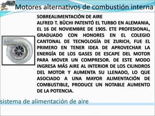 Motores alternativos de combustión interna
sistema de alimentación de aire
SOBREALIMENTACIÓN DE AIRE
ALFRED T. BÜCHI PATENTÓ EL TURBO EN ALEMANIA,
EL 16 DE NOVIEMBRE DE 1905. ETE PROFESIONAL,
GRADUADO CON HONORES EN EL COLEGIO
CANTONAL DE TECNOLOGÍA DE ZURICH, FUE EL
PRIMERO EN TENER IDEA DE APROVECHAR LA
ENERGÍA DE LOS GASES DE ESCAPE DEL MOTOR
PARA MOVER UN COMPRESOR. DE ESTE MODO
INGRESA MÁS AIRE AL INTERIOR DE LOS CILINDROS
DEL MOTOR Y AUMENTA SU LLENADO, LO QUE
ASOCIADO A UNA MAYOR ALIMENTACIÓN DE
COMBUSTIBLE, PRODUCE UN NOTABLE AUMENTO
DE LA POTENCIA.
 