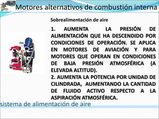 Motores alternativos de combustión interna
sistema de alimentación de aire
1. AUMENTA LA PRESIÓN DE
ALIMENTACIÓN QUE HA DESCENDIDO POR
CONDICIONES DE OPERACIÓN. SE APLICA
EN MOTORES DE AVIACIÓN Y PARA
MOTORES QUE OPERAN EN CONDICIONES
DE BAJA PRESIÓN ATMOSFÉRICA (A
ELEVADA ALTITUD).
2. AUMENTA LA POTENCIA POR UNIDAD DE
CILINDRADA, AUMENTANDO LA CANTIDAD
DE FLUIDO ACTIVO RESPECTO A LA
ASPIRACIÓN ATMOSFÉRICA.
Sobrealimentación de aire
 