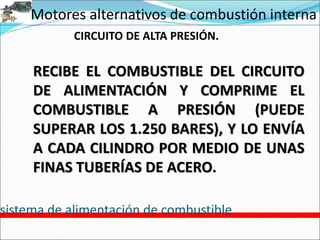Motores alternativos de combustión interna
sistema de alimentación de combustible
CIRCUITO DE ALTA PRESIÓN.
RECIBE EL COMBUSTIBLE DEL CIRCUITO
DE ALIMENTACIÓN Y COMPRIME EL
COMBUSTIBLE A PRESIÓN (PUEDE
SUPERAR LOS 1.250 BARES), Y LO ENVÍA
A CADA CILINDRO POR MEDIO DE UNAS
FINAS TUBERÍAS DE ACERO.
 