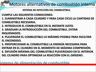Motores alternativos de combustión interna
sistema de alimentación de combustible
SISTEMA DE INYECCIÓN DEL COMBUSTIBLE.
CUMPLE LAS SIGUIENTES CONDICIONES:
1. SUMINISTRAR A CADA CILINDRO Y PARA CADA CICLO LA CANTIDAD DE
COMBUSTIBLE NECESARIA.
2. INTRODUCIR EL COMBUSTIBLE EN EL INSTANTE JUSTO.
3. GRADUAR LA INTRODUCCIÓN DEL COMBUSTIBLE. EVITAR
INQUEMADOS.
4. PULVERIZAR EL COMBUSTIBLE LO MÁXIMO POSIBLE PARA FACILITAR
EL ENCENDIDO.
5. PROPORCIONAR AL COMBUSTIBLE LA ENERGÍA NECESARIA PARA
ENTRAR EN EL CILINDRO EN EL MOMENTO DE MÁXIMA COMPRESIÓN.
6. DIFUSIÓN MÁXIMA DEL COMBUSTIBLE PULVERIZADO EN EL INTERIOR
DEL CILINDRO PARA OPTIMIZAR LA REACCIÓN CON EL OXÍGENO .
 