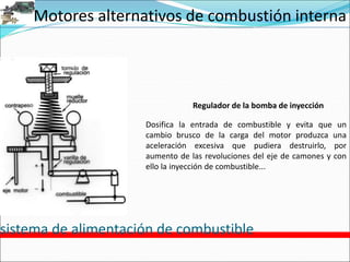 Motores alternativos de combustión interna
sistema de alimentación de combustible
Regulador de la bomba de inyección
Dosifica la entrada de combustible y evita que un
cambio brusco de la carga del motor produzca una
aceleración excesiva que pudiera destruirlo, por
aumento de las revoluciones del eje de camones y con
ello la inyección de combustible...
 