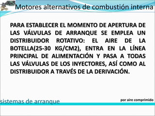Motores alternativos de combustión interna
sistemas de arranque por aire comprimido
PARA ESTABLECER EL MOMENTO DE APERTURA DE
LAS VÁLVULAS DE ARRANQUE SE EMPLEA UN
DISTRIBUIDOR ROTATIVO: EL AIRE DE LA
BOTELLA(25-30 KG/CM2), ENTRA EN LA LÍNEA
PRINCIPAL DE ALIMENTACIÓN Y PASA A TODAS
LAS VÁLVULAS DE LOS INYECTORES, ASÍ COMO AL
DISTRIBUIDOR A TRAVÉS DE LA DERIVACIÓN.
 