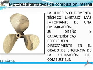 Motores alternativos de combustión interna
La hélice
LA HÉLICE ES EL ELEMENTO
TÉCNICO UNITARIO MÁS
IMPORTANTE DE UNA
EMBARCACIÓN.
SU DISEÑO Y
CARACTERÍSTICAS
REPERCUTEN
DIRECTAMENTE EN EL
GRADO DE EFICIENCIA DE
LA UTILIZACIÓN DEL
COMBUSTIBLE.
 