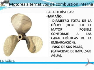 Motores alternativos de combustión interna
La hélice
CARACTERÍSTICAS:
-TAMAÑO:
-DIÁMETRO TOTAL DE LA
HÉLICE (DEBE SER EL
MAYOR POSIBLE
CONFORME A LAS
CARACTERÍSTICAS DE LA
EMBARCACIÓN).
-PASO DE SUS PALAS,
(CAPACIDAD DE IMPULSAR
AGUA).
 
