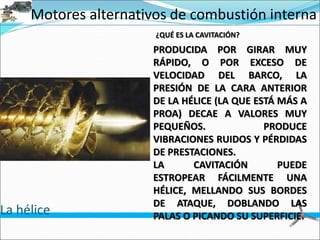 Motores alternativos de combustión interna
La hélice
¿QUÉ ES LA CAVITACIÓN?
PRODUCIDA POR GIRAR MUY
RÁPIDO, O POR EXCESO DE
VELOCIDAD DEL BARCO, LA
PRESIÓN DE LA CARA ANTERIOR
DE LA HÉLICE (LA QUE ESTÁ MÁS A
PROA) DECAE A VALORES MUY
PEQUEÑOS. PRODUCE
VIBRACIONES RUIDOS Y PÉRDIDAS
DE PRESTACIONES.
LA CAVITACIÓN PUEDE
ESTROPEAR FÁCILMENTE UNA
HÉLICE, MELLANDO SUS BORDES
DE ATAQUE, DOBLANDO LAS
PALAS O PICANDO SU SUPERFICIE.
 