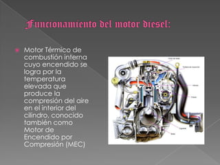 Funcionamiento del motor diesel:Motor Térmico de combustión interna cuyo encendido se logra por la temperatura elevada que produce la compresión del aire en el interior del cilindro, conocido también como Motor de Encendido por Compresión (MEC)