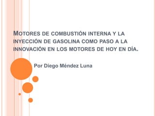 MOTORES DE COMBUSTIÓN INTERNA Y LA
INYECCIÓN DE GASOLINA COMO PASO A LA
INNOVACIÓN EN LOS MOTORES DE HOY EN DÍA.


      Por Diego Méndez Luna
 
