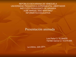 REPÚBLICA BOIVARIANA DE VENEZUELA UNIVERSIDAD PEDAGÓGICA EXPERIMENTAL LIBERTADOR INSTITUTO PEDAGOGICO DE MIRANDA “ JOSÉ MANUEL SISO MARTÍNEZ” INFORMÁTICA EDUCATIVA Presentación animada La Urbina, Julio 2011 Luis Peña C.I 16.364976 Yamilet García C.I 10.079.665 