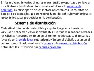 En los motores de varios cilindros el combustible vaporizado se lleva a
los cilindros a través de un tubo ramificado llamado colector de
admisión. La mayor parte de los motores cuentan con un colector de
escape o de expulsión, que transporta fuera del vehículo y amortigua el
ruido de los gases producidos en la combustión.
Sistema de distribución
Cada cilindro toma el combustible y expulsa los gases a través de
válvulas de cabezal o válvulas deslizantes. Un muelle mantiene cerradas
las válvulas hasta que se abren en el momento adecuado, al actuar las
levas de un árbol de levas rotatorio movido por el cigüeñal, estando el
conjunto coordinado mediante la cadena o la correa de distribución.
Entre ellos la distribución por camisa corredera .
 