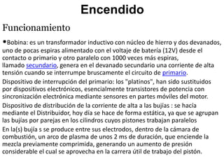 Encendido
Funcionamiento
•Bobina: es un transformador inductivo con núcleo de hierro y dos devanados,
uno de pocas espiras alimentado con el voltaje de batería (12V) desde el
contacto o primario y otro paralelo con 1000 veces más espiras,
llamado secundario, genera en el devanado secundario una corriente de alta
tensión cuando se interrumpe bruscamente el circuito de primario.
Dispositivo de interrupción del primario: los "platinos", han sido sustituidos
por dispositivos electrónicos, esencialmente transistores de potencia con
sincronización electrónica mediante sensores en partes móviles del motor.
Dispositivo de distribución de la corriente de alta a las bujías : se hacía
mediante el Distribuidor, hoy día se hace de forma estática, ya que se agrupan
las bujías por parejas en los cilindros cuyos pistones trabajan paralelos
En la(s) bujía s se produce entre sus electrodos, dentro de la cámara de
combustión, un arco de plasma de unos 2 ms de duración, que enciende la
mezcla previamente comprimida, generando un aumento de presión
considerable el cual se aprovecha en la carrera útil de trabajo del pistón.
 