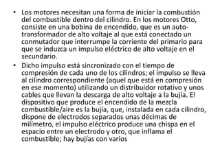 • Los motores necesitan una forma de iniciar la combustión
del combustible dentro del cilindro. En los motores Otto,
consiste en una bobina de encendido, que es un auto-
transformador de alto voltaje al que está conectado un
conmutador que interrumpe la corriente del primario para
que se induzca un impulso eléctrico de alto voltaje en el
secundario.
• Dicho impulso está sincronizado con el tiempo de
compresión de cada uno de los cilindros; el impulso se lleva
al cilindro correspondiente (aquel que está en compresión
en ese momento) utilizando un distribuidor rotativo y unos
cables que llevan la descarga de alto voltaje a la bujía. El
dispositivo que produce el encendido de la mezcla
combustible/aire es la bujía, que, instalada en cada cilindro,
dispone de electrodos separados unas décimas de
milímetro, el impulso eléctrico produce una chispa en el
espacio entre un electrodo y otro, que inflama el
combustible; hay bujías con varios
 