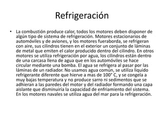 Refrigeración
• La combustión produce calor, todos los motores deben disponer de
algún tipo de sistema de refrigeración. Motores estacionarios de
automóviles y de aviones, y los motores fueraborda, se refrigeran
con aire, sus cilindros tienen en el exterior un conjunto de láminas
de metal que emiten el calor producido dentro del cilindro. En otros
motores se utiliza refrigeración por agua, los cilindros están dentro
de una carcasa llena de agua que en los automóviles se hace
circular mediante una bomba. El agua se refrigera al pasar por las
láminas de un radiador. No usamos agua común, se utiliza liquido
refrigerante diferente que hierve a mas de 100° C, y se congela a
muy bajas temperatura y no produce sarro ni sedimentos que se
adhieran a las paredes del motor y del radiador formando una capa
aislante que disminuiría la capacidad de enfriamiento del sistema.
En los motores navales se utiliza agua del mar para la refrigeración.
 