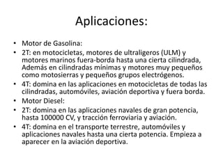 Aplicaciones:
• Motor de Gasolina:
• 2T: en motocicletas, motores de ultraligeros (ULM) y
motores marinos fuera-borda hasta una cierta cilindrada,
Además en cilindradas mínimas y motores muy pequeños
como motosierras y pequeños grupos electrógenos.
• 4T: domina en las aplicaciones en motocicletas de todas las
cilindradas, automóviles, aviación deportiva y fuera borda.
• Motor Diesel:
• 2T: domina en las aplicaciones navales de gran potencia,
hasta 100000 CV, y tracción ferroviaria y aviación.
• 4T: domina en el transporte terrestre, automóviles y
aplicaciones navales hasta una cierta potencia. Empieza a
aparecer en la aviación deportiva.
 