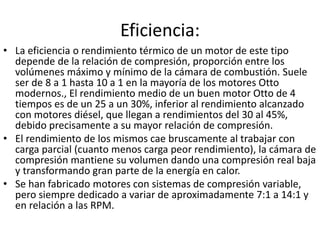 Eficiencia:
• La eficiencia o rendimiento térmico de un motor de este tipo
depende de la relación de compresión, proporción entre los
volúmenes máximo y mínimo de la cámara de combustión. Suele
ser de 8 a 1 hasta 10 a 1 en la mayoría de los motores Otto
modernos., El rendimiento medio de un buen motor Otto de 4
tiempos es de un 25 a un 30%, inferior al rendimiento alcanzado
con motores diésel, que llegan a rendimientos del 30 al 45%,
debido precisamente a su mayor relación de compresión.
• El rendimiento de los mismos cae bruscamente al trabajar con
carga parcial (cuanto menos carga peor rendimiento), la cámara de
compresión mantiene su volumen dando una compresión real baja
y transformando gran parte de la energía en calor.
• Se han fabricado motores con sistemas de compresión variable,
pero siempre dedicado a variar de aproximadamente 7:1 a 14:1 y
en relación a las RPM.
 