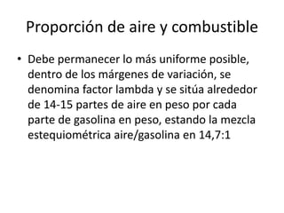 Proporción de aire y combustible
• Debe permanecer lo más uniforme posible,
dentro de los márgenes de variación, se
denomina factor lambda y se sitúa alrededor
de 14-15 partes de aire en peso por cada
parte de gasolina en peso, estando la mezcla
estequiométrica aire/gasolina en 14,7:1
 