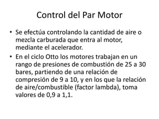 Control del Par Motor
• Se efectúa controlando la cantidad de aire o
mezcla carburada que entra al motor,
mediante el acelerador.
• En el ciclo Otto los motores trabajan en un
rango de presiones de combustión de 25 a 30
bares, partiendo de una relación de
compresión de 9 a 10, y en los que la relación
de aire/combustible (factor lambda), toma
valores de 0,9 a 1,1.
 