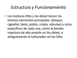 Estructura y Funcionamiento
• Los motores Otto y los diésel tienen los
mismos elementos principales: (bloque,
cigüeñal, biela, pistón, culata, válvulas) y otros
específicos de cada uno, como la bomba
inyectora de alta presión en los diésel, o
antiguamente el carburador en los Otto.
 
