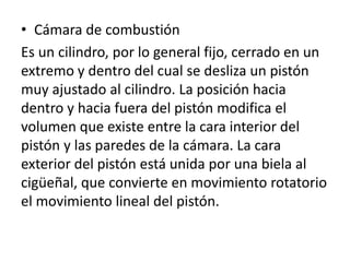 • Cámara de combustión
Es un cilindro, por lo general fijo, cerrado en un
extremo y dentro del cual se desliza un pistón
muy ajustado al cilindro. La posición hacia
dentro y hacia fuera del pistón modifica el
volumen que existe entre la cara interior del
pistón y las paredes de la cámara. La cara
exterior del pistón está unida por una biela al
cigüeñal, que convierte en movimiento rotatorio
el movimiento lineal del pistón.
 
