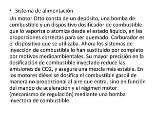 • Sistema de alimentación
Un motor Otto consta de un depósito, una bomba de
combustible y un dispositivo dosificador de combustible
que lo vaporiza o atomiza desde el estado líquido, en las
proporciones correctas para ser quemado. Carburador es
el dispositivo que se utilizaba. Ahora los sistemas de
inyección de combustible lo han sustituido por completo
por motivos medioambientales. Su mayor precisión en la
dosificación de combustible inyectado reduce las
emisiones de CO2, y asegura una mezcla más estable. En
los motores diésel se dosifica el combustible gasoil de
manera no proporcional al aire que entra, sino en función
del mando de aceleración y el régimen motor
(mecanismo de regulación) mediante una bomba
inyectora de combustible.
 