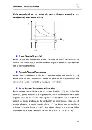 Motores de Combustión Interna
10
Ciclo operacional de un motor de cuatro tiempos encendido por
compresión (Combustible Diesel)
Primer Tiempo (Admisión)
En la carrera descendente del émbolo, se abre la válvula de admisión, el
cilindro sólo admite aire, a presión constante, según a isobara A1, que coincide
con la presión atmosférica.
Segundo Tiempo (Compresión)
En la carrera ascendente el aire es comprimido según una adiabática (1-2)
hasta alcanzar una temperatura capaz de producir el autoencendido del
combustible líquido pulverizado que después se introduce.
Tercer Tiempo (Combustión y Expansión)
En la carrera descendente y en su primera fracción (2-3), el combustible
inyectado quema a medida que va penetrando, de tal manera que a pesar de la
expansión que se produce la presión permanece constante. En el resto de la
carrera los gases producto de la combustión se expansionan, hasta que el
embolo alcanza el punto muerto interior (4), en donde cae la presión a
volumen constante hasta la presión atmosférica, debido a la abertura de las
válvulas de escape (4-1); en este proceso, se cede al foco frio el calor Q2.
 
