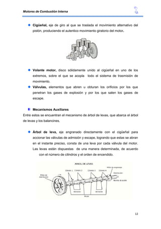 Motores de Combustión Interna
12
Cigüeñal, eje de giro al que se traslada el movimiento alternativo del
pistón, produciendo el autentico movimiento giratorio del motor.
Volante motor, disco sólidamente unido al cigüeñal en uno de los
extremos, sobre el que se acopla todo el sistema de trasmisión de
movimiento.
Válvulas, elementos que abren u obturan los orificios por los que
penetran los gases de explosión y por los que salen los gases de
escape.
Mecanismos Auxiliares
Entre estos se encuentran el mecanismo de árbol de levas, que abarca el árbol
de levas y los balancines.
Árbol de leva, eje engranado directamente con el cigüeñal para
accionar las válvulas de admisión y escape, logrando que estas se abran
en el instante preciso, consta de una leva por cada válvula del motor.
Las levas están dispuestas de una manera determinada, de acuerdo
con el número de cilindros y el orden de encendido.
 