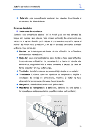 Motores de Combustión Interna
13
Balancín, este generalmente accionan las válvulas, trasmitiendo el
movimiento del árbol de levas.
Sistemas Asociados
Sistema de Enfriamiento
Mantiene una temperatura estable en el motor, para eso las paredes del
bloque son huecas y por ellas se hace circular un líquido de enfriamiento, que
transporta el exceso de calor producido en el proceso de combustión, desde el
interior del motor hasta el radiador, a fin de ser disipado y trasferido al medio
ambiente. Este consta de:
Bomba, es la encargada de hacer circular el liquido de enfriamiento
entre el motor y el radiador.
Radiador, es un intercambiador de calor donde se hace pasar el fluido a
través de una multiplicidad de pequeños tubos, haciendo circular aire
entre estos, disipando hacia el medio ambiente el exceso de calor, en
forma eficiente y en muy corto tiempo.
Ventilador, tiene la función de aumentar el flujo de aire en el radiador.
Termóstato, funciona como un regulador de temperatura, impide la
circulación del liquido de enfriamiento, mientras el motor no haya
alcanzado la temperatura mínima de funcionamiento.
Mangueras, unen los ductos del motor y el radiador.
Medidores de temperatura o sensores, consiste en una sonda o
termocupla que están conectados con el termostato y el ventilador.
 