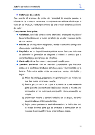 Motores de Combustión Interna
14
Sistema de Encendido
Este permite el arranque del motor sin necesidad de energía exterior, la
inflamación de la mezcla carburante por medio de una chispa eléctrica (en la
bujía) en los MCIECH, y el funcionamiento de una serie de sistemas auxiliares
del motor
Componentes Principales:
Generador, conocido también como alternador, encargado de producir
la corriente eléctrica en el motor, por el giro de un rotor imantado dentro
de una carcasa.
Batería, es un conjunto de recipientes, donde se almacena anergia que
el generador va produciendo.
Regulador, es un dispositivo encargado de varias funciones: evita que
al detenerse el generador se desgaste la batería y controla que la
corriente eléctrica siempre sea de 12 voltios.
Cables eléctricos, funcionan como conductores eléctricos.
Aparatos eléctricos, son los distintos componentes que funcionan
gracias a la electricidad producida por el generador y suministrada por la
batería. Entre estos están: motor de arranque, bobina, distribuidor y
bujías
a) Motor de arranque, proporciona los primeros giros de motor para
que éste pueda ponerse en marcha.
b) Bonina, proporciona a las bujías el aumento de voltaje necesario
para que ésta salte la chispa eléctrica que inflame la mezcla aire-
combustible en los motores de combustión interna encendido por
chispa.
c) Distribuidor, reparte la corriente eléctrica en las bujías, de forma
sincronizada con el tiempo del motor.
d) Bujías, pieza que tiene un electrodo conectado al distribuidor y da
la chispa eléctrica para que se produzca la combustión en los
motores de combustión interna encendido por chispa.
 
