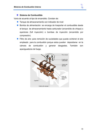 Motores de Combustión Interna
16
Sistema de Combustible
Varía de acuerdo al tipo de encendido. Constan de:
Tanque de almacenamiento con indicador de nivel
Bomba de alimentación: se encarga de trasportar el combustible desde
el tanque de almacenamiento hasta carburador (encendido de chispa) o
eyectores (full inyección) o bombas de inyección (encendido por
compresión).
Filtro de aire: para remoción de suciedades que pueda contener el aire
empleado para la combustión porque estos pueden depositarse en la
cámara de combustión y generar desgastes. También son
apaciguadores de fuego.
 