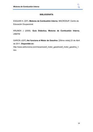 Motores de Combustión Interna
18
BIBLIOGRAFÍA
ESGUAR H. (S/F). Motores de Combustión Interna. MACROSUP, Centro de
Educación Ocupacional.
KRIJNEN J (2009). Guía Didáctica, Motores de Combustión Interna.
UNEFM
GARCÍA J(S/F) Así funciona el Motor de Gasolina. [Última visita] 23 de Abril
de 2011. Disponible en:
http://www.asifunciona.com/mecanica/af_motor_gasolina/af_motor_gasolina_1.
htm
 