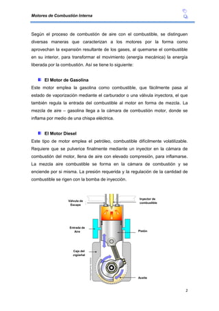 Motores de Combustión Interna
2
Según el proceso de combustión de aire con el combustible, se distinguen
diversas maneras que caracterizan a los motores por la forma como
aprovechan la expansión resultante de los gases, al quemarse el combustible
en su interior, para transformar el movimiento (energía mecánica) la energía
liberada por la combustión. Así se tiene lo siguiente:
El Motor de Gasolina
Este motor emplea la gasolina como combustible, que fácilmente pasa al
estado de vaporización mediante el carburador o una válvula inyectora, el que
también regula la entrada del combustible al motor en forma de mezcla. La
mezcla de aire – gasolina llega a la cámara de combustión motor, donde se
inflama por medio de una chispa eléctrica.
El Motor Diesel
Este tipo de motor emplea el petróleo, combustible difícilmente volatilizable.
Requiere que se pulverice finalmente mediante un inyector en la cámara de
combustión del motor, llena de aire con elevado compresión, para inflamarse.
La mezcla aire combustible se forma en la cámara de combustión y se
enciende por si misma. La presión requerida y la regulación de la cantidad de
combustible se rigen con la bomba de inyección.
Inyector de
combustible
Válvula de
Escape
Pistón
Aceite
Caja del
cigüeñal
Entrada de
Aire
 