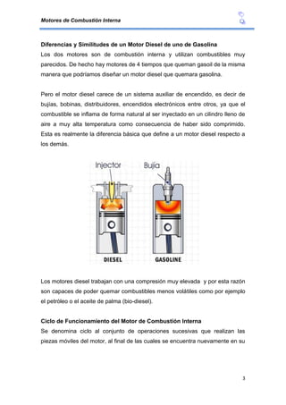 Motores de Combustión Interna
3
Diferencias y Similitudes de un Motor Diesel de uno de Gasolina
Los dos motores son de combustión interna y utilizan combustibles muy
parecidos. De hecho hay motores de 4 tiempos que queman gasoil de la misma
manera que podríamos diseñar un motor diesel que quemara gasolina.
Pero el motor diesel carece de un sistema auxiliar de encendido, es decir de
bujías, bobinas, distribuidores, encendidos electrónicos entre otros, ya que el
combustible se inflama de forma natural al ser inyectado en un cilindro lleno de
aire a muy alta temperatura como consecuencia de haber sido comprimido.
Esta es realmente la diferencia básica que define a un motor diesel respecto a
los demás.
Los motores diesel trabajan con una compresión muy elevada y por esta razón
son capaces de poder quemar combustibles menos volátiles como por ejemplo
el petróleo o el aceite de palma (bio-diesel).
Ciclo de Funcionamiento del Motor de Combustión Interna
Se denomina ciclo al conjunto de operaciones sucesivas que realizan las
piezas móviles del motor, al final de las cuales se encuentra nuevamente en su
 