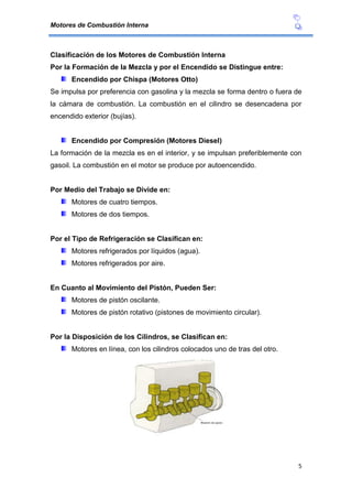 Motores de Combustión Interna
5
Clasificación de los Motores de Combustión Interna
Por la Formación de la Mezcla y por el Encendido se Distingue entre:
Encendido por Chispa (Motores Otto)
Se impulsa por preferencia con gasolina y la mezcla se forma dentro o fuera de
la cámara de combustión. La combustión en el cilindro se desencadena por
encendido exterior (bujías).
Encendido por Compresión (Motores Diesel)
La formación de la mezcla es en el interior, y se impulsan preferiblemente con
gasoil. La combustión en el motor se produce por autoencendido.
Por Medio del Trabajo se Divide en:
Motores de cuatro tiempos.
Motores de dos tiempos.
Por el Tipo de Refrigeración se Clasifican en:
Motores refrigerados por líquidos (agua).
Motores refrigerados por aire.
En Cuanto al Movimiento del Pistón, Pueden Ser:
Motores de pistón oscilante.
Motores de pistón rotativo (pistones de movimiento circular).
Por la Disposición de los Cilindros, se Clasifican en:
Motores en línea, con los cilindros colocados uno de tras del otro.
 
