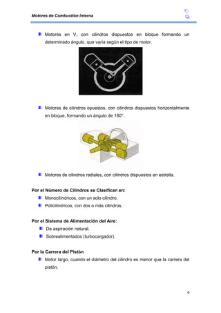 Motores de Combustión Interna
6
Motores en V, con cilindros dispuestos en bloque formando un
determinado ángulo, que varía según el tipo de motor.
Motores de cilindros opuestos, con cilindros dispuestos horizontalmente
en bloque, formando un ángulo de 180°.
Motores de cilindros radiales, con cilindros dispuestos en estrella.
Por el Número de Cilindros se Clasifican en:
Monocilíndricos, con un solo cilindro.
Policilíndricos, con dos o más cilindros.
Por el Sistema de Alimentación del Aire:
De aspiración natural.
Sobrealimentados (turbocargador).
Por la Carrera del Pistón
Motor largo, cuando el diámetro del cilindro es menor que la carrera del
pistón.
 