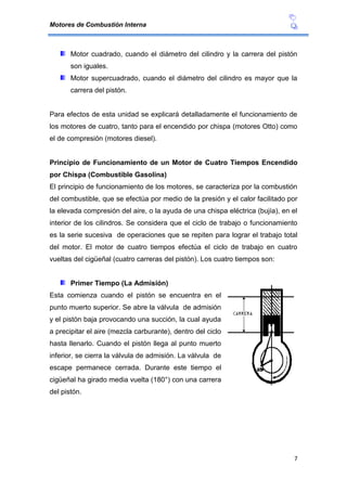 Motores de Combustión Interna
7
Motor cuadrado, cuando el diámetro del cilindro y la carrera del pistón
son iguales.
Motor supercuadrado, cuando el diámetro del cilindro es mayor que la
carrera del pistón.
Para efectos de esta unidad se explicará detalladamente el funcionamiento de
los motores de cuatro, tanto para el encendido por chispa (motores Otto) como
el de compresión (motores diesel).
Principio de Funcionamiento de un Motor de Cuatro Tiempos Encendido
por Chispa (Combustible Gasolina)
El principio de funcionamiento de los motores, se caracteriza por la combustión
del combustible, que se efectúa por medio de la presión y el calor facilitado por
la elevada compresión del aire, o la ayuda de una chispa eléctrica (bujía), en el
interior de los cilindros. Se considera que el ciclo de trabajo o funcionamiento
es la serie sucesiva de operaciones que se repiten para lograr el trabajo total
del motor. El motor de cuatro tiempos efectúa el ciclo de trabajo en cuatro
vueltas del cigüeñal (cuatro carreras del pistón). Los cuatro tiempos son:
Primer Tiempo (La Admisión)
Esta comienza cuando el pistón se encuentra en el
punto muerto superior. Se abre la válvula de admisión
y el pistón baja provocando una succión, la cual ayuda
a precipitar el aire (mezcla carburante), dentro del ciclo
hasta llenarlo. Cuando el pistón llega al punto muerto
inferior, se cierra la válvula de admisión. La válvula de
escape permanece cerrada. Durante este tiempo el
cigüeñal ha girado media vuelta (180°) con una carrera
del pistón.
 