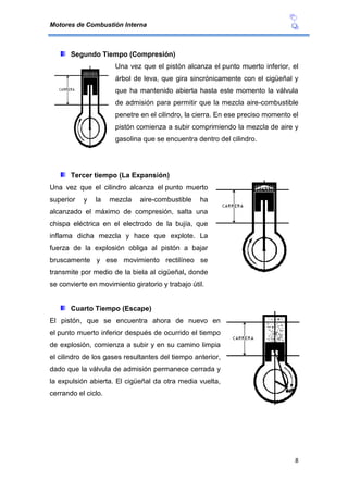 Motores de Combustión Interna
8
Segundo Tiempo (Compresión)
Una vez que el pistón alcanza el punto muerto inferior, el
árbol de leva, que gira sincrónicamente con el cigüeñal y
que ha mantenido abierta hasta este momento la válvula
de admisión para permitir que la mezcla aire-combustible
penetre en el cilindro, la cierra. En ese preciso momento el
pistón comienza a subir comprimiendo la mezcla de aire y
gasolina que se encuentra dentro del cilindro.
Tercer tiempo (La Expansión)
Una vez que el cilindro alcanza el punto muerto
superior y la mezcla aire-combustible ha
alcanzado el máximo de compresión, salta una
chispa eléctrica en el electrodo de la bujía, que
inflama dicha mezcla y hace que explote. La
fuerza de la explosión obliga al pistón a bajar
bruscamente y ese movimiento rectilíneo se
transmite por medio de la biela al cigüeñal, donde
se convierte en movimiento giratorio y trabajo útil.
Cuarto Tiempo (Escape)
El pistón, que se encuentra ahora de nuevo en
el punto muerto inferior después de ocurrido el tiempo
de explosión, comienza a subir y en su camino limpia
el cilindro de los gases resultantes del tiempo anterior,
dado que la válvula de admisión permanece cerrada y
la expulsión abierta. El cigüeñal da otra media vuelta,
cerrando el ciclo.
 