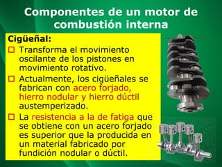 Componentes de un motor de
combustión interna
Cigüeñal:
 Transforma el movimiento
oscilante de los pistones en
movimiento rotativo.
 Actualmente, los cigüeñales se
fabrican con acero forjado,
hierro nodular y hierro dúctil
austemperizado.
 La resistencia a la de fatiga que
se obtiene con un acero forjado
es superior que la producida en
un material fabricado por
fundición nodular o dúctil.
 