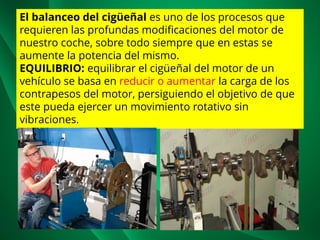 El balanceo del cigüeñal es uno de los procesos que
requieren las profundas modificaciones del motor de
nuestro coche, sobre todo siempre que en estas se
aumente la potencia del mismo.
EQUILIBRIO: equilibrar el cigüeñal del motor de un
vehículo se basa en reducir o aumentar la carga de los
contrapesos del motor, persiguiendo el objetivo de que
este pueda ejercer un movimiento rotativo sin
vibraciones.
 