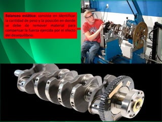 Balanceo estático: consiste en identificar
la cantidad de peso y la posición en donde
se debe de remover material para
compensar la fuerza ejercida por el efecto
del desequilibrio.
 