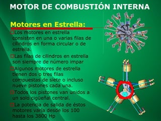 MOTOR DE COMBUSTIÓN INTERNA
Motores en Estrella:
Los motores en estrella
consisten en una o varias filas de
cilindros en forma circular o de
estrella.
Las filas de cilindros en estrella
son siempre de número impar
Algunos motores de estrella
tienen dos o tres filas
compuestas de siete o incluso
nueve pistones cada una.
Todos los pistones van unidos a
un solo cigüeñal central.
La potencia de salida de éstos
motores varía desde los 100
hasta los 3800 Hp
 