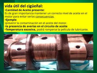 vida útil del cigüeñal:
•Cantidad de Aceite presente:
Es de gran importancia mantener un correcto nivel de aceite en el
motor para evitar serías consecuencias.
•Ejemplo
•prevenir la contaminación en el aceite del motor.
•la presencia de averías en el circuito de aceite
•Temperatura excesiva, podrá romperse la película de lubricante.
 