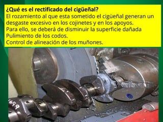 ¿Qué es el rectificado del cigüeñal?
El rozamiento al que esta sometido el cigüeñal generan un
desgaste excesivo en los cojinetes y en los apoyos.
Para ello, se deberá de disminuir la superficie dañada
Pulimiento de los codos.
Control de alineación de los muñones.
 