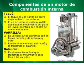 Componentes de un motor de
combustión interna
Taqué:
 El taqué es una varilla de acero
alojada dentro de un tubo.
 El un extremo va unido al rodillo
que sigue el movimiento del plato
de levas, mientras que el otro se
une al empujador.
VARRILLA:
 Es un tubo cuyos extremos son en
forma de bola y de acero muy
duro.
 Recibe el movimiento del taqué y
lo transmite al balancín.
Balancín:
 Es el mecanismo final que
transmite el movimiento de la
leva a las válvulas
 