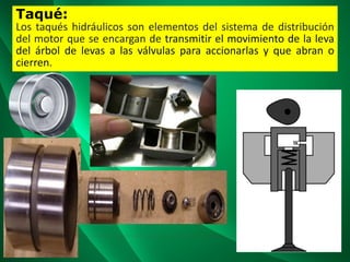 Taqué:
Los taqués hidráulicos son elementos del sistema de distribución
del motor que se encargan de transmitir el movimiento de la leva
del árbol de levas a las válvulas para accionarlas y que abran o
cierren.
 