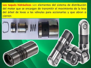 Los taqués hidráulicos son elementos del sistema de distribución
del motor que se encargan de transmitir el movimiento de la leva
del árbol de levas a las válvulas para accionarlas y que abran o
cierren
 