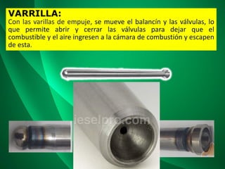 VARRILLA:
Con las varillas de empuje, se mueve el balancín y las válvulas, lo
que permite abrir y cerrar las válvulas para dejar que el
combustible y el aire ingresen a la cámara de combustión y escapen
de esta.
 